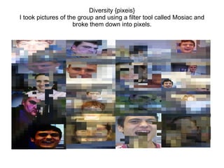 Diversity {pixeis}
I took pictures of the group and using a filter tool called Mosiac and
broke them down into pixels.