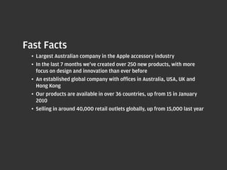 Fast Facts
  •	 Largest Australian company in the Apple accessory industry
  •	 In the last 7 months we’ve created over 250 new products, with more
     focus on design and innovation than ever before
  •	 An	established	global	company	with	offices	in	Australia,	USA,	UK	and	
     Hong	Kong
  •	 Our products are available in over 36 countries, up from 15 in January
     2010
  •	 Selling	in	around	40,000	retail	outlets	globally,	up	from	15,000	last	year
 