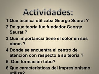 1.Que técnica utilizaba George Seurat ?
2.De que teoría fue fundador George
Seurat ?
3.Que importancia tiene el color en sus
obras ?
4.Donde se encuentra el centro de
atención con respecto a su teoría ?
5. Que formación tubo?
6.Que características del impresionismo
 