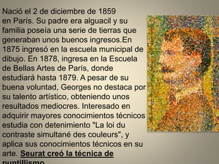 Nació el 2 de diciembre de 1859
en París. Su padre era alguacil y su
familia poseía una serie de tierras que
generaban unos buenos ingresos.En
1875 ingresó en la escuela municipal de
dibujo. En 1878, ingresa en la Escuela
de Bellas Artes de París, donde
estudiará hasta 1879. A pesar de su
buena voluntad, Georges no destaca por
su talento artístico, obteniendo unos
resultados mediocres. Interesado en
adquirir mayores conocimientos técnicos
estudia con detenimiento "La loi du
contraste simultané des couleurs", y
aplica sus conocimientos técnicos en su
arte. Seurat creó la técnica de
 