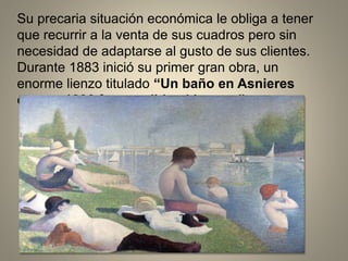 Su precaria situación económica le obliga a tener
que recurrir a la venta de sus cuadros pero sin
necesidad de adaptarse al gusto de sus clientes.
Durante 1883 inició su primer gran obra, un
enorme lienzo titulado “Un baño en Asnieres
que en 1886 fue vendido al Louvre”.
 