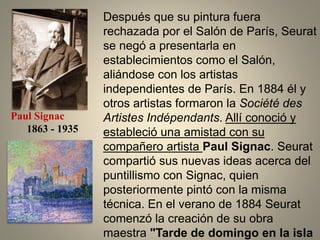 Después que su pintura fuera
rechazada por el Salón de París, Seurat
se negó a presentarla en
establecimientos como el Salón,
aliándose con los artistas
independientes de París. En 1884 él y
otros artistas formaron la Société des
Artistes Indépendants. Allí conoció y
estableció una amistad con su
compañero artista Paul Signac. Seurat
compartió sus nuevas ideas acerca del
puntillismo con Signac, quien
posteriormente pintó con la misma
técnica. En el verano de 1884 Seurat
comenzó la creación de su obra
maestra "Tarde de domingo en la isla
Paul Signac
1863 - 1935
 