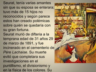 Seurat, tenía varias amantes
sin que su esposa se enterara;
tuvo más de 15 hijos no
reconocidos y según parece
estos han creado polémicas
sobre quién se quedaría con
su gran fortuna.
Seurat murió de difteria a la
temprana edad de 31 años 29
de marzo de 1891, y fue
incinerado en el cementerio de
Père Lachaise. Su muerte
evitó que completara sus
investigaciones en el
puntillismo, el divisionismo y
en la física de los colores. Su
 