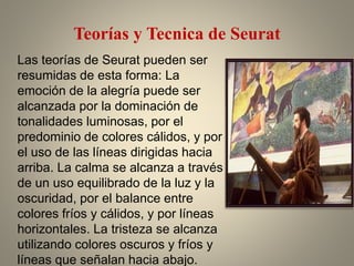 Teorías y Tecnica de Seurat
Las teorías de Seurat pueden ser
resumidas de esta forma: La
emoción de la alegría puede ser
alcanzada por la dominación de
tonalidades luminosas, por el
predominio de colores cálidos, y por
el uso de las líneas dirigidas hacia
arriba. La calma se alcanza a través
de un uso equilibrado de la luz y la
oscuridad, por el balance entre
colores fríos y cálidos, y por líneas
horizontales. La tristeza se alcanza
utilizando colores oscuros y fríos y
líneas que señalan hacia abajo.
 