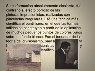 Su es formación absolutamente clasicista, fue
contrario al efecto borroso de las
pinturas impresionistas, realizadas con
pinceladas irregulares, usó una técnica más
científica el puntillismo, en el que las formas
sólidas se construyen a partir de la aplicación
de muchos pequeños puntos de colores puros
sobre un fondo blanco. Fue el fundador de la
teoría del divisionismo, para la cual aprovecha
los postulados impresionistas, depurándolos y
extremando el rigor científico.
 