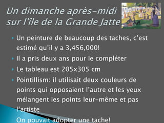 Un peinture de beaucoup des taches, c’est estimé qu’il y a 3,456,000! Il a pris deux ans pour le compléter Le tableau est 205x305 cm Pointillism: il utilisait deux couleurs de points qui opposaient l’autre et les yeux mélangent les points leur-même et pas l’artiste On pouvait adopter une tache! 
