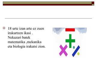 

18 urte izan arte ez zuen
irakurtzen ikasi .
Nekazari batek
matematika ,mekanika
eta biologia irakatsi zion.

 