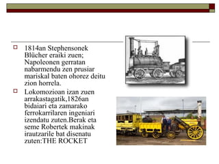 



1814an Stephensonek
Blücher eraiki zuen;
Napoleonen gerratan
nabarmendu zen prusiar
mariskal baten ohorez deitu
zion horrela.
Lokomozioan izan zuen
arrakastagatik,1826an
bidaiari eta zamarako
ferrokarrilaren ingeniari
izendatu zuten.Berak eta
seme Robertek makinak
irautzarile bat disenatu
zuten:THE ROCKET

 