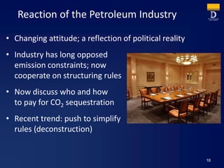 Reaction of the Petroleum Industry
• Changing attitude; a reflection of political reality
• Industry has long opposed
emission constraints; now
cooperate on structuring rules
• Now discuss who and how
to pay for CO2 sequestration
• Recent trend: push to simplify
rules (deconstruction)
18
 