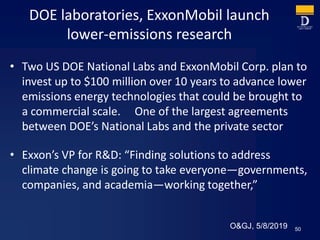 DOE laboratories, ExxonMobil launch
lower-emissions research
• Two US DOE National Labs and ExxonMobil Corp. plan to
invest up to $100 million over 10 years to advance lower
emissions energy technologies that could be brought to
a commercial scale. One of the largest agreements
between DOE’s National Labs and the private sector
• Exxon’s VP for R&D: “Finding solutions to address
climate change is going to take everyone—governments,
companies, and academia—working together,”
50O&GJ, 5/8/2019
 