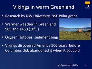 Vikings in warm Greenland
• Research by NW University, NSF Polar grant
• Warmer weather in Greenland
985 and 1450 (100C)
• Oxygen isotopes, sediment bugs
• Vikings discovered America 500 years before
Columbus did; abandoned it when it got cold
53NSF grant no 1454734
 