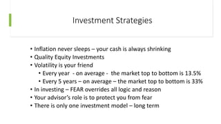 Investment Strategies
• Inflation never sleeps – your cash is always shrinking
• Quality Equity Investments
• Volatility is your friend
• Every year - on average - the market top to bottom is 13.5%
• Every 5 years – on average – the market top to bottom is 33%
• In investing – FEAR overrides all logic and reason
• Your advisor’s role is to protect you from fear
• There is only one investment model – long term
 