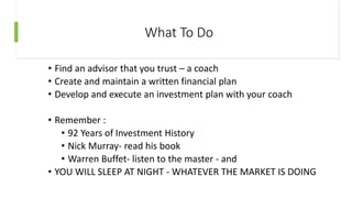 What To Do
• Find an advisor that you trust – a coach
• Create and maintain a written financial plan
• Develop and execute an investment plan with your coach
• Remember :
• 92 Years of Investment History
• Nick Murray- read his book
• Warren Buffet- listen to the master - and
• YOU WILL SLEEP AT NIGHT - WHATEVER THE MARKET IS DOING
 