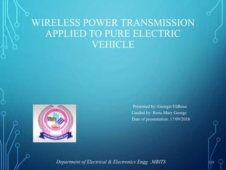 WIRELESS POWER TRANSMISSION
APPLIED TO PURE ELECTRIC
VEHICLE
Presented by: Georget Eldhose
Guided by: Renu Mary George
Date of presentation: 17/09/2018
Department of Electrical & Electronics Engg ,MBITS 1/25
 