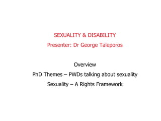 SEXUALITY & DISABILITY Presenter: Dr George Taleporos Overview PhD Themes – PWDs talking about sexuality Sexuality – A Rights Framework 