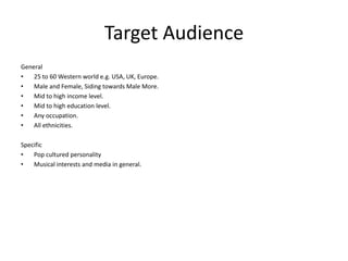 Target Audience
General
•
25 to 60 Western world e.g. USA, UK, Europe.
•
Male and Female, Siding towards Male More.
•
Mid to high income level.
•
Mid to high education level.
•
Any occupation.
•
All ethnicities.
Specific
•
Pop cultured personality
•
Musical interests and media in general.

 