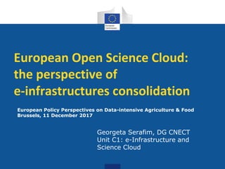 European Open Science Cloud:
the perspective of
e-infrastructures consolidation
Georgeta Serafim, DG CNECT
Unit C1: e-Infrastructure and
Science Cloud
European Policy Perspectives on Data-intensive Agriculture & Food
Brussels, 11 December 2017
 