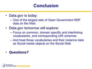 Conclusion Data.gov is today: One of the largest sets of Open Government RDF data on the Web Data.gov tomorrow will explore: Focus on common, domain specific and interlinking vocabularies, and corresponding URI schemes And treat those vocabularies and their instance data as Social media objects on the Social Web Questions? 