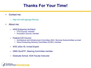 Thanks For Your Time! Contact me: http://xri.net/=george.thomas About me: HHS Enterprise Architect CTO Council, member Innovation Council, member Federal CIO Council  Architecture and Infrastructure Committee (AIC), Services Subcommittee co-chair Cloud Computing Advisory Committee (CCAC), member W3C eGov IG, Invited Expert OMG GovDTF, Steering Committee member Graduate School, SOA Faculty Instructor 