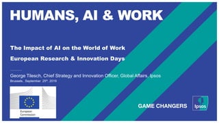 HUMANS, AI & WORK
The Impact of AI on the World of Work
European Research & Innovation Days
Brussels, September 25th, 2019
George Tilesch, Chief Strategy and Innovation Officer, Global Affairs, Ipsos
 