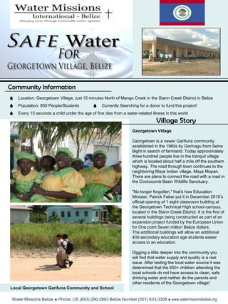 SafeWater For Georgetown Village, Belize  Community Information Location: Georgetown Village, just 15 minutes North of Mango Creek in the Stann Creek District in Belize Population: 850 People/Students Currently Searching for a donor to fund this project! Every 15 seconds a child under the age of five dies from a water-related illness in this world Village Story Georgetown Village Georgetown is a newer Garifuna community established in the 1960s by Garinagu from Seine Bight in search of farmland. Today approximately three hundred people live in the tranquil village which is located about half a mile off the southern highway. The road through town continues to the neighboring Maya Indian village, Maya Mopan. There are plans to connect the road with a road in the Cockscomb Basin Wildlife Sanctuary. "No longer forgotten," that's how Education Minister, Patrick Faber put it in December 2010’s official opening of 1 eight classroom building at the Georgetown Technical High school campus, located in the Stann Creek District. It is the first of several buildings being constructed as part of an expansion project funded by the European Union for One point Seven million Belize dollars.  The additional buildings will allow an additional 400 secondary education age students easier access to an education. Digging a little deeper into the community you  will find that water supply and quality is a real issue. After testing the local water source it was determined that the 650+ children attending the local schools do not have access to clean, safe drinking water and neither do the parents and other residents of the Georgetown village! Local Georgetown Garifuna Community and School  Water Missions Belize ● Phone: US (843) 290-2993 Belize Number (501) 633-3308 ● www.watermissionsbelize.org 