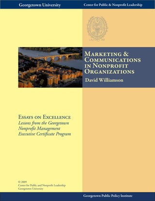 Essays on Excellence 
Lessons from the Georgetown 
Nonprofit Management 
Executive Certificate Program 
Marketing & 
Communications 
in Nonprofit 
Organizations 
Georgetown University Center for Public & Nonprofit Leadership 
David Williamson 
Georgetown Public Policy Institute 
© 2009 
Center for Public and Nonprofit Leadership 
Georgetown University 
 