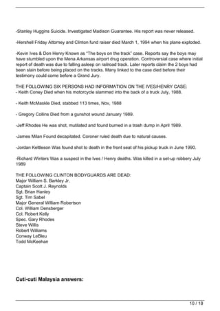 -Stanley Huggins Suicide. Investigated Madison Guarantee. His report was never released.

-Hershell Friday Attorney and Clinton fund raiser died March 1, 1994 when his plane exploded.

-Kevin Ives & Don Henry Known as “The boys on the track” case. Reports say the boys may
have stumbled upon the Mena Arkansas airport drug operation. Controversial case where initial
report of death was due to falling asleep on railroad track. Later reports claim the 2 boys had
been slain before being placed on the tracks. Many linked to the case died before their
testimony could come before a Grand Jury.

THE FOLLOWING SIX PERSONS HAD INFORMATION ON THE IVES/HENRY CASE:
- Keith Coney Died when his motorcycle slammed into the back of a truck July, 1988.

- Keith McMaskle Died, stabbed 113 times, Nov, 1988

- Gregory Collins Died from a gunshot wound January 1989.

-Jeff Rhodes He was shot, mutilated and found burned in a trash dump in April 1989.

-James Milan Found decapitated. Coroner ruled death due to natural causes.

-Jordan Kettleson Was found shot to death in the front seat of his pickup truck in June 1990.

-Richard Winters Was a suspect in the Ives / Henry deaths. Was killed in a set-up robbery July
1989

THE FOLLOWING CLINTON BODYGUARDS ARE DEAD:
Major William S. Barkley Jr.
Captain Scott J. Reynolds
Sgt. Brian Hanley
Sgt. Tim Sabel
Major General William Robertson
Col. William Densberger
Col. Robert Kelly
Spec. Gary Rhodes
Steve Willis
Robert Williams
Conway LeBleu
Todd McKeehan




Cuti-cuti Malaysia answers:



                                                                                         10 / 18
 