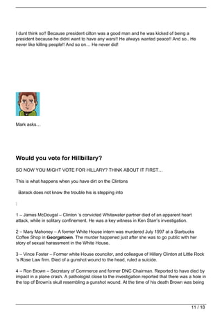 I dunt think so!! Because president cilton was a good man and he was kicked of being a
president because he didnt want to have any wars!! He always wanted peace!! And so.. He
never like killing people!! And so on… He never did!




Mark asks…




Would you vote for Hillbillary?
SO NOW YOU MIGHT VOTE FOR HILLARY? THINK ABOUT IT FIRST…

This is what happens when you have dirt on the Clintons

    Barack does not know the trouble his is stepping into

:

1 – James McDougal – Clinton ‘s convicted Whitewater partner died of an apparent heart
attack, while in solitary confinement. He was a key witness in Ken Starr’s investigation.

2 – Mary Mahoney – A former White House intern was murdered July 1997 at a Starbucks
Coffee Shop in Georgetown. The murder happened just after she was to go public with her
story of sexual harassment in the White House.

3 – Vince Foster – Former white House councilor, and colleague of Hillary Clinton at Little Rock
‘s Rose Law firm. Died of a gunshot wound to the head, ruled a suicide.

4 – Ron Brown – Secretary of Commerce and former DNC Chairman. Reported to have died by
impact in a plane crash. A pathologist close to the investigation reported that there was a hole in
the top of Brown’s skull resembling a gunshot wound. At the time of his death Brown was being




                                                                                           11 / 18
 