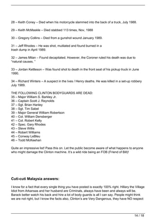 28 – Keith Coney – Died when his motorcycle slammed into the back of a truck, July 1988.

29 – Keith McMaskle – Died stabbed 113 times, Nov, 1988

30 – Gregory Collins – Died from a gunshot wound January 1989.

31 – Jeff Rhodes – He was shot, mutilated and found burned in a
trash dump in April 1989.

32 – James Milan – Found decapitated. However, the Coroner ruled his death was due to
“natural causes. ”

33 – Jordan Kettleson – Was found shot to death in the front seat of his pickup truck in June
1990.

34 – Richard Winters – A suspect in the Ives / Henry deaths. He was killed in a set-up robbery
July 1989.

THE FOLLOWING CLINTON BODYGUARDS ARE DEAD:
35 – Major William S. Barkley Jr.
36 – Captain Scott J. Reynolds
37 – Sgt. Brian Hanley
38 – Sgt. Tim Sabel
39 – Major General William Robertson
40 – Col. William Densberger
41 – Col. Robert Kelly
42 – Spec. Gary Rhodes
43 – Steve Willis
44 – Robert Williams
45 – Conway LeBleu
46 – Todd McKeehan

Quite an impressive list! Pass this on. Let the public become aware of what happens to anyone
who might damage the Clinton machine. It’s a wild ride being an FOB (Friend of Bill)!




Cuti-cuti Malaysia answers:

I know for a fact that every single thing you have posted is exactly 100% right. Hillary the Village
Idiot from Arkansas and her husband are Criminals, always have been and always will be.
Barack better watch his back and hire a lot of body guards is all I can say. People might think
we are not right, but I know the facts also, Clinton’s are Very Dangerous, they have NO respect




                                                                                            14 / 18
 