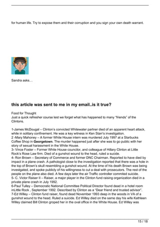 for human life. Try to expose them and their corruption and you sign your own death warrant.




Sandra asks…




this article was sent to me in my email..is it true?
Food for Thought
Just a quick refresher course lest we forget what has happened to many “friends” of the
Clintons.

1-James McDougal – Clinton’s convicted Whitewater partner died of an apparent heart attack,
while in solitary confinement. He was a key witness in Ken Starr’s investigation.
2 -Mary Mahoney – A former White House intern was murdered July 1997 at a Starbucks
Coffee Shop in Georgetown. The murder happened just after she was to go public with her
story of sexual harassment in the White House.
3- Vince Foster – Former White House councilor, and colleague of Hillary Clinton at Little
Rock’s Rose Law firm. Died of a gunshot wound to the head, ruled a sucide.
4- Ron Brown – Secretary of Commerce and former DNC Chairman. Reported to have died by
impact in a plane crash. A pathologist close to the investigation reported that there was a hole in
the top of Brown’s skull resembling a gunshot wound. At the time of his death Brown was being
investgated, and spoke publicly of his willingness to cut a deal with prosecutors. The rest of the
people on the plane also died. A few days later the air Traffic controller commited suicide.
5- C. Victor Raiser II – Raiser, a major player in the Clinton fund raising organization died in a
private plane crash in July 1992.
6-Paul Tulley – Democratic National Committee Political Director found dead in a hotel room
inLittle Rock , September 1992. Described by Clinton as a “Dear friend and trusted advisor”.
7-Ed Willey – Clinton fund raiser, found dead November 1993 deep in the woods in VA of a
gunshot wound to the head. Ruled a suicide. Ed Willey died on the same day his wife Kathleen
Willey claimed Bill Clinton groped her in the oval office in the White House. Ed Willey was




                                                                                           15 / 18
 