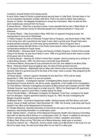 involved in several Clinton fund raising events.
8-Jerry Parks -Head of Clinton’s gubernatorial security team in Little Rock. Gunned down in his
car at a deserted intersection outside Little Rock. Park’s son said his father was building a
dossier on Clinton. He allegedly threatened to reveal this information. After he died the files
were mysteriously removed from his house.
9-James Bunch – Died from a gunshot suicide. It was reported that he had a “Black Book” of
people which contained names of influential people who visited prostitutes in Texas and
Arkansas.
10-James Wilson – Was found dead in May 1993 from an apparent hanging suicide. He
wasreported to have ties to Whitewater.
11-Kathy Fergson- Ex-wife of Arkansas Trooper Danny Ferguson, was found dead in May 1994,
in her living room with a gunshot to her head. It was ruled a suicide even though there were
several packed suitcases, as if she were going somewhere. Danny Ferguson was a
co-defendant along with Bill Clinton in the Paula Jones lawsuit. Kathy Ferguson was a possible
corroborating witness for Paula Jones.
12-Bill Shelton – Arkansas State Trooper and fiancee of Kathy Ferguson. Critical of the suicide
ruling of his fiancee, he was found dead in June, 1994 of a gunshot wound also ruled a suicide
at the grave site of his fiancee.
13-Gandy Baugh – Attorney for Clinton’s friend Dan Lassater, died by jumping out a window of
a tall building January, 1994. His client was a convicted drug distributor.
14-Florence Martin- Accountant & sub-contractor for the CIA, was related to the Barry Seal
Mena , Arkansas Airport drug smuggling case. He died of three gunshot wounds.
15- Suzanne Coleman – Reportedly had an affair with Clinton when he was Arkansas Attorney
General. Died of a gunshot wound to the back of the head, ruled a suicide. Was pregnant at the
time of her death.
16-Paula Grober – Clinton’s speech interpreter for the deaf from 1978 until her death
December 9, 1992. She died in a one car accident.
17-Danny Casolaro – Investigative reporter. Investigating Mena Airport and Arkansas
Development Finance Authority. He slit his wrists, apparently, in the middle of his investigation.
18- Paul Wilcher -Attorney investigating corruption at Mena Airport with Casolaro and the 1980
“October Surprise” was found dead on a toilet June 22, 1993 in his Washington DC apartment.
Had delivered a report to Janet Reno 3 weeks before his death.
19-Jon Parnell Walker – Whitewater invstigator for Resolutin Trust Corp. Jumped to his death
from his Arlington, Virginia apartment balcony August 15, 1993. He was investigating the
Morgan Guaranty scandal.
20-Barbara Wise – Commerce Department staffer. Worked closely with Ron Brown and John
Huang. Cause of death unknown. Died November 29, 1996. Her bruised, nude body was found
locked in her office at the Department of Commerce.
21-Charles Meissner -Assistant Secretary of Commerce who gave John Huang special security
clearance, died shortly thereafter in a small plane crash.
22-Dr. Stanley Heard – Chairman of the National Chiropractic Health Care Advisory Committee
died with his attorney Steve Dickson in a small plane crash. Dr. Heard, in addition to serving on
Clinton’s advisory council personally treated Clinton’s mother, stepfather and brother.
23-Barry Seal -Drug running TWA pilot out of Mena Arkansas, death was no accident.
24-Johnny Lawhorn Jar. – Mechanic, found a check made out to Bill Clinton in the trunk of a car
left at his repair shop. He was found dead after his car had hit a utility pole.




                                                                                          16 / 18
 