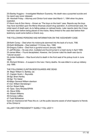 25-Stanley Huggins – Investigated Madison Guaranty. His death was a purported suicide and
his report was never released.
26- Hershell Friday – Attorney and Clinton fund raiser died March 1, 1994 when his plane
exploded.
27-Kevin Ives & Don Henry – Known as “The boys on the track” case. Reports say the boys
may have stumbled upon the Mena Arkansas airport drug operation. A controversial case, the
initial report of death said, du to falling asleep on railroad tracks. Later reports claim the 2 boys
had been slain before being placed on the tracks. Many linked to the case died before their
testimony could come before a Grand Jury.

THE FOLLOWING PERSONS HAD INFORMATION ON THE IVES/HENRY CASE:

28-Keith Coney – Died when his motorcycle slammed into the back of a truck, 7/88.
29-Keith McMaskle – Died stabbed 113 times, Nov, 1988
30-Gregory Collins – Died from a gunshot wound January 1989.
31-Jeff Rhodes – He was shot, mutilated and found burned in a trash dump in April 1989.
33-James Milan – Found decapitated. However, the Coroner ruled his death was due to
“natural causes”.
34-Jordan Kettleson – Was found shot to death in the front seat of his pickup truck in June
1990.
35 -Richard Winters – A suspect in the Ives / Henry deaths. He was killed in a set-up robbery
July 1989.

THE FOLLOWING CLINTON BODYGUARDS ARE DEAD:
36 -Major William S. Barkley Jar.
37- Captain Scott J . Reynolds
38-Sgt. Brian Hanley
39-Sgt. Tim Sabel
40-Major General William obertson
41-Col. William Densberge r
42-Col. Robert Kelly
43- Spec. Gary Rhodes/SPAN
44- Steve Willis
45- Robert Williams
46-Conway LeBleu
47-Todd McKeehan
Quite an impressive list! Pass this on. Let the public become aware of what happens to friends
of the Clinton’s!

HILLARY FOR PRESIDENT?? SURELY YOU JEST !!




                                                                                              17 / 18
 