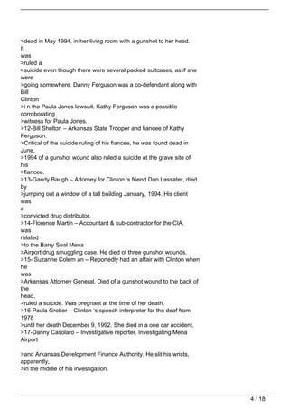 >dead in May 1994, in her living room with a gunshot to her head.
It
was
>ruled a
>suicide even though there were several packed suitcases, as if she
were
>going somewhere. Danny Ferguson was a co-defendant along with
Bill
Clinton
>i n the Paula Jones lawsuit. Kathy Ferguson was a possible
corroborating
>witness for Paula Jones.
>12-Bill Shelton – Arkansas State Trooper and fiancee of Kathy
Ferguson.
>Critical of the suicide ruling of his fiancee, he was found dead in
June,
>1994 of a gunshot wound also ruled a suicide at the grave site of
his
>fiancee.
>13-Gandy Baugh – Attorney for Clinton ‘s friend Dan Lassater, died
by
>jumping out a window of a tall building January, 1994. His client
was
a
>convicted drug distributor.
>14-Florence Martin – Accountant & sub-contractor for the CIA,
was
related
>to the Barry Seal Mena
>Airport drug smuggling case. He died of three gunshot wounds.
>15- Suzanne Colem an – Reportedly had an affair with Clinton when
he
was
>Arkansas Attorney General. Died of a gunshot wound to the back of
the
head,
>ruled a suicide. Was pregnant at the time of her death.
>16-Paula Grober – Clinton ‘s speech interpreter for the deaf from
1978
>until her death December 9, 1992. She died in a one car accident.
>17-Danny Casolaro – Investigative reporter. Investigating Mena
Airport

>and Arkansas Development Finance Authority. He slit his wrists,
apparently,
>in the middle of his investigation.




                                                                       4 / 18
 