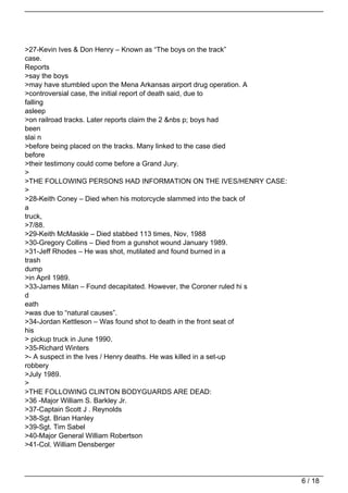 >27-Kevin Ives & Don Henry – Known as “The boys on the track”
case.
Reports
>say the boys
>may have stumbled upon the Mena Arkansas airport drug operation. A
>controversial case, the initial report of death said, due to
falling
asleep
>on railroad tracks. Later reports claim the 2 &nbs p; boys had
been
slai n
>before being placed on the tracks. Many linked to the case died
before
>their testimony could come before a Grand Jury.
>
>THE FOLLOWING PERSONS HAD INFORMATION ON THE IVES/HENRY CASE:
>
>28-Keith Coney – Died when his motorcycle slammed into the back of
a
truck,
>7/88.
>29-Keith McMaskle – Died stabbed 113 times, Nov, 1988
>30-Gregory Collins – Died from a gunshot wound January 1989.
>31-Jeff Rhodes – He was shot, mutilated and found burned in a
trash
dump
>in April 1989.
>33-James Milan – Found decapitated. However, the Coroner ruled hi s
d
eath
>was due to “natural causes”.
>34-Jordan Kettleson – Was found shot to death in the front seat of
his
> pickup truck in June 1990.
>35-Richard Winters
>- A suspect in the Ives / Henry deaths. He was killed in a set-up
robbery
>July 1989.
>
>THE FOLLOWING CLINTON BODYGUARDS ARE DEAD:
>36 -Major William S. Barkley Jr.
>37-Captain Scott J . Reynolds
>38-Sgt. Brian Hanley
>39-Sgt. Tim Sabel
>40-Major General William Robertson
>41-Col. William Densberger




                                                                       6 / 18
 