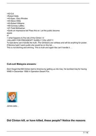 >42-Col.
>Robert Kelly
>43-Spec. Gary Rhodes
>44-Steve Willis
>45-Robert Williams
>46-Conway LeBleu
>47-Todd McKeehan
>Quite an impressive list! Pass this on. Let the public become
aware
of
> what happens to frie nds of the Clinton ‘s!
>HILLARY FOR PRESIDENT? SURELY YOU JEST !!
To bad dems can’t handle the truth. The Clintoons are ruthless and will do anything for power.
If Monica hadn’t went public she would be on this list….
This is not bitching and whining. This is truth and again libs can’t handle it….




Cuti-cuti Malaysia answers:

Don’t forget that Bill Clinton lied to America by getting us into Iraq. He bombed Iraq for having
WMD in December 1998 in Operation Desert Fox.




James asks…




Did Clinton kill, or have killed, these people? Notice the reasons



                                                                                            7 / 18
 