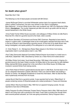 for death when given?
Dead Men Don’t Talk

The following is a list of dead people connected with Bill Clinton:

-James McDougal Clinton’s convicted Whitewater partner died of an apparent heart attack,
while in solitary confinement. He was a key witness in Ken Starr’s investigation.
Mary Mahoney – A former White House intern was murdered July 1997 at a Starbucks Coffee
Shop in Georgetown. The murder happened just after she was to go public with her story of
sexual harassment in the White House.

-Vince Foster Former White House councelor, and colleague of Hillary Clinton at Little Rock’s
Rose law firm. Died of a gunshot wound to the head, ruled a suicide.

-Ron Brown Secretary of Commerce and former DNC Chairman. Reported to have died by
impact in a plane crash. A pathologist close to the investi-gation reported that there was a hole
in the top of Brown’s skull resembling a gunshot wound. At the time of his death Brown was
being investigated, and spoke publicly of his willingness to cut a deal with prosecutors.

-C. Victor Raiser II – & – Montgomery Raiser Major players in the Clinton fund raising
organization died in a private plane crash in July 1992.

-Paul Tulley Democratic National Committee Political Director found dead in a hotel room in
Little Rock, September 1992. Described by Clinton as a “Dear friend and trusted advisor”.

-Ed Willey Clinton fund raiser, found dead November 1993 deep in the woods in Virginia of a
gunshot wound to the head. Ruled a suicide. Ed Willey died on the same day his wife Kathleen
Willey claimed Bill Clinton groped her in the oval office in the White House. Ed Willey was
involved in several Clinton fund raising events.

-Jerry Parks Head of Clinton’s gubernatorial security team in Little Rock. Gunned down in his
car at a deserted intersection outside Little Rock. Park’s son said his father was building a
dossier on Clinton. He allegedly threatened to reveal this information. After he died the files
were mysteriously removed from his house.

-James Bunch Died from a gunshot suicide. It was reported that he had a “Black Book” of
people containing names of influential people who visited prostitutes in Texas and Arkansas.

-James Wilson Was found dead in May 1993 from an apparent hanging suicide. He was
reported to have ties to Whitewater.

-Kathy Ferguson Ex-wife of Arkansas Trooper Danny Ferguson died in May 1994 was found
dead in her living room with a gunshot to her head. It was ruled a suicide even though there
were several packed suitcases, as if she was going somewhere. Danny Ferguson was a




                                                                                           8 / 18
 