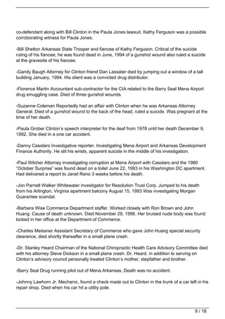co-defendant along with Bill Clinton in the Paula Jones lawsuit. Kathy Ferguson was a possible
corroborating witness for Paula Jones.

-Bill Shelton Arkansas State Trooper and fiancee of Kathy Ferguson. Critical of the suicide
ruling of his fiancee, he was found dead in June, 1994 of a gunshot wound also ruled a suicide
at the gravesite of his fiancee.

-Gandy Baugh Attorney for Clinton friend Dan Lassater died by jumping out a window of a tall
building January, 1994. His client was a convicted drug distributor.

-Florence Martin Accountant sub-contractor for the CIA related to the Barry Seal Mena Airport
drug smuggling case. Died of three gunshot wounds.

-Suzanne Coleman Reportedly had an affair with Clinton when he was Arkansas Attorney
General. Died of a gunshot wound to the back of the head, ruled a suicide. Was pregnant at the
time of her death.

-Paula Grober Clinton’s speech interpreter for the deaf from 1978 until her death December 9,
1992. She died in a one car accident.

-Danny Casolaro Investigative reporter. Investigating Mena Airport and Arkansas Development
Finance Authority. He slit his wrists, apparent suicide in the middle of his investigation.

-Paul Wilcher Attorney investigating corruption at Mena Airport with Casolaro and the 1980
“October Surprise” was found dead on a toilet June 22, 1993 in his Washington DC apartment.
Had delivered a report to Janet Reno 3 weeks before his death.

-Jon Parnell Walker Whitewater investigator for Resolution Trust Corp. Jumped to his death
from his Arlington, Virginia apartment balcony August 15, 1993 Was investigating Morgan
Guarantee scandal.

-Barbara Wise Commerce Department staffer. Worked closely with Ron Brown and John
Huang. Cause of death unknown. Died November 29, 1996. Her bruised nude body was found
locked in her office at the Department of Commerce.

-Charles Meissner Assistant Secretary of Commerce who gave John Huang special security
clearance, died shortly thereafter in a small plane crash.

-Dr. Stanley Heard Chairman of the National Chiropractic Health Care Advisory Committee died
with his attorney Steve Dickson in a small plane crash. Dr. Heard, in addition to serving on
Clinton’s advisory council personally treated Clinton’s mother, stepfather and brother.

-Barry Seal Drug running pilot out of Mena Arkansas, Death was no accident.

-Johnny Lawhorn Jr. Mechanic, found a check made out to Clinton in the trunk of a car left in his
repair shop. Died when his car hit a utility pole.




                                                                                          9 / 18
 