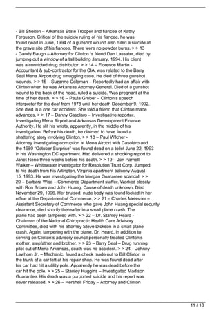 - Bill Shelton – Arkansas State Trooper and fiancee of Kathy
Ferguson. Critical of the suicide ruling of his fiancee, he was
found dead in June, 1994 of a gunshot wound also ruled a suicide at
the grave site of his fiancee. There were no powder burns. > > 13
- Gandy Baugh – Attorney for Clinton ‘s friend Dan Lassater, died by
jumping out a window of a tall building January, 1994. His client
was a convicted drug distributor. > > 14 – Florence Martin -
Accountant & sub-contractor for the CIA, was related to the Barry
Seal Mena Airport drug smuggling case. He died of three gunshot
wounds. > > 15 – Suzanne Coleman – Reportedly had an affair with
Clinton when he was Arkansas Attorney General. Died of a gunshot
wound to the back of the head, ruled a suicide. Was pregnant at the
time of her death. > > 16 – Paula Grober – Clinton’s speech
interpreter for the deaf from 1978 until her death December 9, 1992.
She died in a one car accident. She told a friend that Clinton made
advances. > > 17 – Danny Casolaro – Investigative reporter.
Investigating Mena Airport and Arkansas Development Finance
Authority. He slit his wrists, apparently, in the middle of his
investigation. Before his death, he claimed to have found a
shattering story involving Clinton. > > 18 – Paul Wilcher -
Attorney investigating corruption at Mena Airport with Casolaro and
the 1980 “October Surprise” was found dead on a toilet June 22, 1993
in his Washington DC apartment. Had delivered a shocking report to
Janet Reno three weeks before his death. > > 19 – Jon Parnell
Walker – Whitewater investigator for Resolution Trust Corp. Jumped
to his death from his Arlington, Virginia apartment balcony August
15, 1993. He was investigating the Morgan Guarantee scandal. > >
20 – Barbara Wise – Commerce Department staffer. Worked closely
with Ron Brown and John Huang. Cause of death unknown. Died
November 29, 1996. Her bruised, nude body was found locked in her
office at the Department of Commerce. > > 21 – Charles Meissner –
Assistant Secretary of Commerce who gave John Huang special security
clearance, died shortly thereafter in a small plane crash. The
plane had been tampered with. > > 22 – Dr. Stanley Heard -
Chairman of the National Chiropractic Health Care Advisory
Committee, died with his attorney Steve Dickson in a small plane
crash. Again, tampering with the plane. Dr. Heard, in addition to
serving on Clinton’s advisory council personally treated Clinton’s
mother, stepfather and brother. > > 23 – Barry Seal – Drug running
pilot out of Mena Arkansas, death was no accident. > > 24 – Johnny
Lawhorn Jr. – Mechanic, found a check made out to Bill Clinton in
the trunk of a car left at his repair shop. He was found dead after
his car had hit a utility pole. Apparently he was dead before the
car hit the pole. > > 25 – Stanley Huggins – Investigated Madison
Guarantee. His death was a purported suicide and his report was
never released. > > 26 – Hershell Friday – Attorney and Clinton




                                                                       11 / 18
 