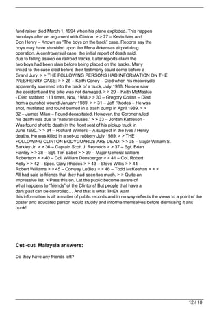 fund raiser died March 1, 1994 when his plane exploded. This happen
two days after an argument with Clinton. > > 27 – Kevin Ives and
Don Henry – Known as “The boys on the track” case. Reports say the
boys may have stumbled upon the Mena Arkansas airport drug
operation. A controversial case, the initial report of death said,
due to falling asleep on railroad tracks. Later reports claim the
two boys had been slain before being placed on the tracks. Many
linked to the case died before their testimony could come before a
Grand Jury. > > THE FOLLOWING PERSONS HAD INFORMATION ON THE
IVES/HENRY CASE: > > 28 – Keith Coney – Died when his motorcycle
apparently slammed into the back of a truck, July 1988. No one saw
the accident and the bike was not damaged. > > 29 – Keith McMaskle
- Died stabbed 113 times, Nov, 1988 > > 30 – Gregory Collins – Died
from a gunshot wound January 1989. > > 31 – Jeff Rhodes – He was
shot, mutilated and found burned in a trash dump in April 1989. > >
32 – James Milan – Found decapitated. However, the Coroner ruled
his death was due to “natural causes.” > > 33 – Jordan Kettleson -
Was found shot to death in the front seat of his pickup truck in
June 1990. > > 34 – Richard Winters – A suspect in the Ives / Henry
deaths. He was killed in a set-up robbery July 1989. > > THE
FOLLOWING CLINTON BODYGUARDS ARE DEAD: > > 35 – Major William S.
Barkley Jr. > > 36 – Captain Scott J. Reynolds > > 37 – Sgt. Brian
Hanley > > 38 – Sgt. Tim Sabel > > 39 – Major General William
Robertson > > 40 – Col. William Densberger > > 41 – Col. Robert
Kelly > > 42 – Spec. Gary Rhodes > > 43 – Steve Willis > > 44 –
Robert Williams > > 45 – Conway LeBleu > > 46 – Todd McKeehan > > >
All had said to friends that they had seen too much. > > Quite an
impressive list! > Pass this on. Let the public become aware of
what happens to “friends” of the Clintons! But people that have a
dark past can be controlled… And that is what THEY want
this information is all a matter of public records and in no way reflects the views to a point of the
poster and educated person would studdy and informe themselves before dismissing it ans
bunk!




Cuti-cuti Malaysia answers:

Do they have any friends left?




                                                                                             12 / 18
 