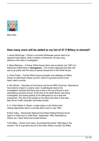Mary asks…




How many more will be added to my list of 47 if Billary is elected?
1-James McDougal – Clinton’s convicted Whitewater partner died of an
apparent heart attack, while in solitary confinement. He was a key
witness in Ken Starr’s investigation.

2 -Mary Mahoney – A former White House intern was murdered July 1997 at a
Starbucks Coffee Shop in Georgetown . The murder happened just after she
was to go public with her story of sexual harassment in the White House.

3- Vince Foster – Former White House counselor and colleague of Hillary
Clinton at Little Rock’s Rose Law firm. Died of a gunshot wound to the
head, ruled a suicide.

4- Ron Brown – Secretary of Commerce and former DNC Chairman. Reported to
have died by impact in a plane crash. A pathologist close to the
investigation reported that there was a hole in the top of Brown’s skull
resembling a gunshot wound. At the time of his death Brown was being
investigated, and spoke publicly of his willingness to cut a deal with
prosecutors. The rest of the people on the plane also died. A few days
later the air Traffic controller committed suicide.

5- C. Victor Raiser II- Raiser, a major player in the Clinton fund
raising organization died in a private plane crash in July 1992

6-Paul Tulley – Democratic National Committee Political Director found
dead in a hotel room in Little Rock , September 1992. Described by
Clinton as a “Dear friend and trusted advisor”.

7-Ed Willey – Clinton fund raiser, found dead November 1993 deep in the
woods in VA of a gunshot wound to the head. Ruled a suicide. Ed Willey




                                                                            13 / 18
 