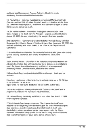 and Arkansas Development Finance Authority. He slit his wrists,
apparently, in the middle of his investigation.

18- Paul Wilcher – Attorney investigating corruption at Mena Airport with
Casolaro and the 1980 “October Surprise” was found dead on a toilet June
22, 1993 in his Washington DC apartment. Had delivered a report to Janet
Reno 3 weeks before his death.

19-Jon Parnell Walker – Whitewater investigator for Resolution Trust
Corp. Jumped to his death from his Arlington , Virginia apartment balcony
August 15, 1993. He was investigating the Morgan Guaranty scandal.

20-Barbara Wise – Commerce Department staffer. Worked closely with Ron
Brown and John Huang. Cause of death unknown. Died November 29, 1996. Her
bruised, nude body was found locked in her office at the Department of
Commerce.

21-Charles Meissner -Assistant Secretary of Commerce who gave John Huang
special security clearance, died shortly thereafter in a small plane
crash.

22-Dr. Stanley Heard – Chairman of the National Chiropractic Health Care
Advisory Committee died with his attorney Steve Dickson in a small plane
crash. Dr. Heard, in addition to serving on Clinton’s advisory council
personally treated Clinton’s mother, stepfather and brother.

23-Barry Seal -Drug running pilot out of Mena Arkansas , death was no
accident.

24-Johnny Lawhorn Jr. – Mechanic, found a check made out to Bill Clinton
in the trunk of a car left at his
repair shop. He was found dead after his car had hit a utility pole.

25-Stanley Huggins – Investigated Madison Guaranty. His death was a
purported suicide and his report was never released.

26- Hershell Friday – Attorney and Clinton fund raiser died March 1, 1994
when his plane exploded.

27-Kevin Ives & Don Henry – Known as “The boys on the track” case.
Reports say the boys may have stumbled upon the Mena Arkansas airport
drug operation. A controversial case, the initial report of death said,
due to falling asleep on railroad tracks. Later reports claim the 2 boys
had been slain before being placed on the tracks. Many linked to the case
died before their testimony could come before a Grand Jury.




                                                                            15 / 18
 