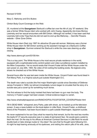 Revised 5/10/00

Mary C. Mahoney and Eric Butera

Clinton Body Count Coverage on the Web:

25, murdered at the Georgetown Starbuck’s coffee bar over the 4th of July ’97 weekend. She
was a former White House intern who worked with John Huang. Apparently she knew Monica
Lewinsky and her sexual encounters with Bill Clinton. Although not verified, it has been said that
Lewinsky told Linda Tripp that she did not want to end up like Mahoney. – Gennifer Flowers
website – Ether Zone Online

White House intern Died July 1997 An attractive 25-year-old woman, Mahoney was a former
White House intern for Bill Clinton working as the assistant manager at a Starbuck’s Coffee
shop in Georgetown. Gunmen entered the Starbuck’s while the crew was cleaning up after
closing.

http://www.alamo-girl.com/03159.htm

This is a key point. The White House is the most secure private residence in the world,
equipped with a sophisticated entry control system and video surveillance system installed by
the Mitre Corporation. Yet no record exists that Vincent Foster left the White House under his
own power on July 20th, 1993. No video of him exiting the building exists. No logbook entry
shows he checked out of the White House.

Several hours after he was last seen inside the White House, Vincent Foster was found dead in
Fort Marcy Park, in a Virginia suburb just outside Washington D.C.

The death was ruled a suicide (the first major Washington suicide since Secretary of Defense
James Forrestal in 1949), but almost immediately rumors began to circulate that the story of a
suicide was just a cover-up for something much worse.

The first witness to find the body insisted that there had been no gun near the body. The
memory in Foster’s pager had been erased. Critical evidence began to vanish.

http://www.whatreallyhappened.com/RANCHO/POLITICS/FOSTER_COVERUP/foster.html

I’M A DEAD MAN,” whispered Jerry Parks, pale with shock, as he looked up at the television
screen. It was a news bulletin on the local station in Little Rock. Vincent Foster, a childhood
friend of the President, had been found dead in a park outside Washington. Apparent suicide.

He never explained to his son Gary what he meant by that remark, but for the next two months
the beefy 6? 3? security executive was in a state of permanent fear. He would pack a pistol to
fetch the mail. On the way to his offices at American Contract Services in Little Rock he would
double back or take strange routes to “dry-clean” the cars that he thought were following him.
At night he kept tearing anxiously at his eyebrows, and raiding the valium pills of his wife, Jane,




                                                                                            17 / 18
 