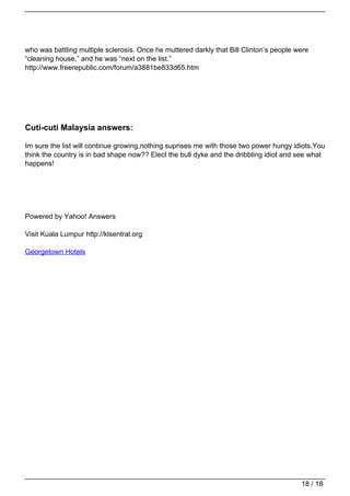 who was battling multiple sclerosis. Once he muttered darkly that Bill Clinton’s people were
                                   “cleaning house,” and he was “next on the list.”
                                   http://www.freerepublic.com/forum/a3881be833d65.htm




                                   Cuti-cuti Malaysia answers:

                                   Im sure the list will continue growing,nothing suprises me with those two power hungy idiots.You
                                   think the country is in bad shape now?? Elect the bull dyke and the dribbling idiot and see what
                                   happens!




                                   Powered by Yahoo! Answers

                                   Visit Kuala Lumpur http://klsentral.org

                                   Georgetown Hotels




                                                                                                                            18 / 18
Powered by TCPDF (www.tcpdf.org)
 