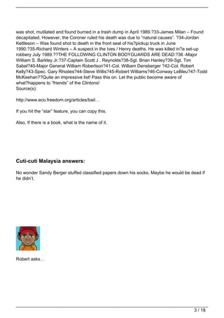 was shot, mutilated and found burned in a trash dump in April 1989.?33-James Milan – Found
decapitated. However, the Coroner ruled his death was due to “natural causes”. ?34-Jordan
Kettleson – Was found shot to death in the front seat of his?pickup truck in June
1990.?35-Richard Winters – A suspect in the Ives / Henry deaths. He was killed in?a set-up
robbery July 1989.??THE FOLLOWING CLINTON BODYGUARDS ARE DEAD:?36 -Major
William S. Barkley Jr.?37-Captain Scott J . Reynolds?38-Sgt. Brian Hanley?39-Sgt. Tim
Sabel?40-Major General William Robertson?41-Col. William Densberger ?42-Col. Robert
Kelly?43-Spec. Gary Rhodes?44-Steve Willis?45-Robert Williams?46-Conway LeBleu?47-Todd
McKeehan??Quite an impressive list! Pass this on. Let the public become aware of
what?happens to “friends” of the Clintons!
Source(s):

http://www.eco.freedom.org/articles/bail…

If you hit the “star” feature, you can copy this.

Also, If there is a book, what is the name of it.




Cuti-cuti Malaysia answers:

No wonder Sandy Berger stuffed classified papers down his socks. Maybe he would be dead if
he didn’t.




Robert asks…




                                                                                    3 / 18
 