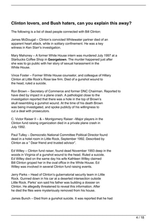 Clinton lovers, and Bush haters, can you explain this away?
The following is a list of dead people connected with Bill Clinton:

James McDougal – Clinton’s convicted Whitewater partner died of an
apparent heart attack, while in solitary confinement. He was a key
witness in Ken Starr’s investigation.

Mary Mahoney – A former White House intern was murdered July 1997 at a
Starbucks Coffee Shop in Georgetown. The murder happened just after
she was to go public with her story of sexual harassment in the
White House.

Vince Foster – Former White House counselor, and colleague of Hillary
Clinton at Little Rock’s Rose law firm. Died of a gunshot wound to
the head, ruled a suicide.

Ron Brown – Secretary of Commerce and former DNC Chairman. Reported to
have died by impact in a plane crash. A pathologist close to the
investigation reported that there was a hole in the top of Brown’s
skull resembling a gunshot wound. At the time of his death Brown
was being investigated, and spoke publicly of his willingness to
cut a deal with prosecutors.

C. Victor Raiser II – & – Montgomery Raiser –Major players in the
Clinton fund raising organization died in a private plane crash in
July 1992.

Paul Tulley – Democratic National Committee Political Director found
dead in a hotel room in Little Rock, September 1992. Described by
Clinton as a ” Dear friend and trusted advisor”.

Ed Willey – Clinton fund raiser, found dead November 1993 deep in the
woods in Virginia of a gunshot wound to the head. Ruled a suicide.
Ed Willey died on the same day his wife Kathleen Willey claimed
Bill Clinton groped her in the oval office in the White House. Ed
Willey was involved in several Clinton fund raising events.

Jerry Parks – Head of Clinton’s gubernatorial security team in Little
Rock. Gunned down in his car at a deserted intersection outside
Little Rock. Parks’ son said his father was building a dossier on
Clinton. He allegedly threatened to reveal this information. After
he died the files were mysteriously removed from his house.

James Bunch – Died from a gunshot suicide. It was reported that he had




                                                                         4 / 18
 