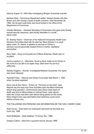 balcony August 15, 1993 Was investigating Morgan Guarantee scandal.

Barbara Wise – Commerce Department staffer. Worked closely with Ron
Brown and John Huang. Cause of death unknown. Died November 29,
1996. Her bruised nude body was found locked in her office at the
Department of Commerce.

Charles Meissner – Assistant Secretary of Commerce who gave John Huang
special security clearance, died shortly thereafter in a small
plane crash.

Dr. Stanley Heard – Chairman of the National Chiropractic Health Care
Advisory Committee died with his attorney Steve Dickson in a small
plane crash. Dr. Heard, in addition to serving on Clinton’s
advisory council personally treated Clinton’s mother, stepfather
and brother.

Barry Seal – Drug running pilot out of Mena Arkansas, Death was no
accident.

Johnny Lawhorn Jr. – Mechanic, found a check made out to Clinton in
the trunk of a car left in his repair shop. Died when his car hit a
utility pole.

Stanley Huggins – Suicide. Investigated Madison Guarantee. His report
was never released.

Hershell Friday – Attorney and Clinton fund raiser died March 1, 1994
when his plane exploded.

Kevin Ives & Don Henry – Known as “The boys on the track” case.
Reports say the boys may have stumbled upon the Mena Arkansas
airport drug operation. Controversial case where initial report of
death was due to falling asleep on railroad track. Later reports
claim the 2 boys had been slain before being placed on the tracks.
Many linked to the case died before their testimony could come
before a Grand Jury.

THE FOLLOWING SIX PERSONS HAD INFORMATION ON THE IVES / HENRY CASE:

Keith Coney – Died when his motorcycle slammed into the back of a
truck July, 1988

Keith McMaskle – Died–stabbed 113 times, Nov, 1988.

Gregory Collins – Died from a gunshot wound January 1989.




                                                                         6 / 18
 