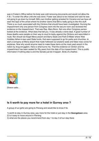 was in Foster’s Office before his body was cold removing documents and would not allow the
F.B.I. To enter the office until she was done. Foster was about to be indicted and said he was
not going to go down by himself. Bill’s own brother getting arrested for Cocaine and we have all
seen the tape of the arrest where his brother claims that Bill is really going to like this stuff.
There is so much associated with the Clintons that should have been investigated. Durning the
impeachment only one person from Congress went into the secure room and reviewed the
evidence on the impeachment. That was Rep. Mary Bono. Not one other Congress person
looked at the evidence. What does that tell you. It was already a done deal. A good number of
these deaths were people on their way to court to testiy against the Clintons and were killed in
route. Nor should we forget Mena airport and Barry Seals and Park-O-Meter where Web
Hubbles father-in-law used State funds, that were supposed to go for parks and churches, to
start a company at Mena airport that made hollowed out airplane seats and false nose cones for
airplanes. Now why would anyone need to make these items at the most used airport in the
nation by drug smugglers. Here is what burns me. That the evidence on Clinton and his
impeachment has been sealed for fifty years from the date of his impeachment. This is public
information if nothing else is and the Senate just let it happen. Birds of a feather.




Sharon asks…




Is it worth to pay more for a hotel in Gurney area ?
A group of us (girls) are going to Penang and would like to know if its

1) worth to stay in Gurney area, pay more for the hotel or just stay in the Georgetown area.
2) is it easy to move around in Penang
3) what are the places you recommend from day 1 to day 3 of our stay there




                                                                                           8 / 18
 