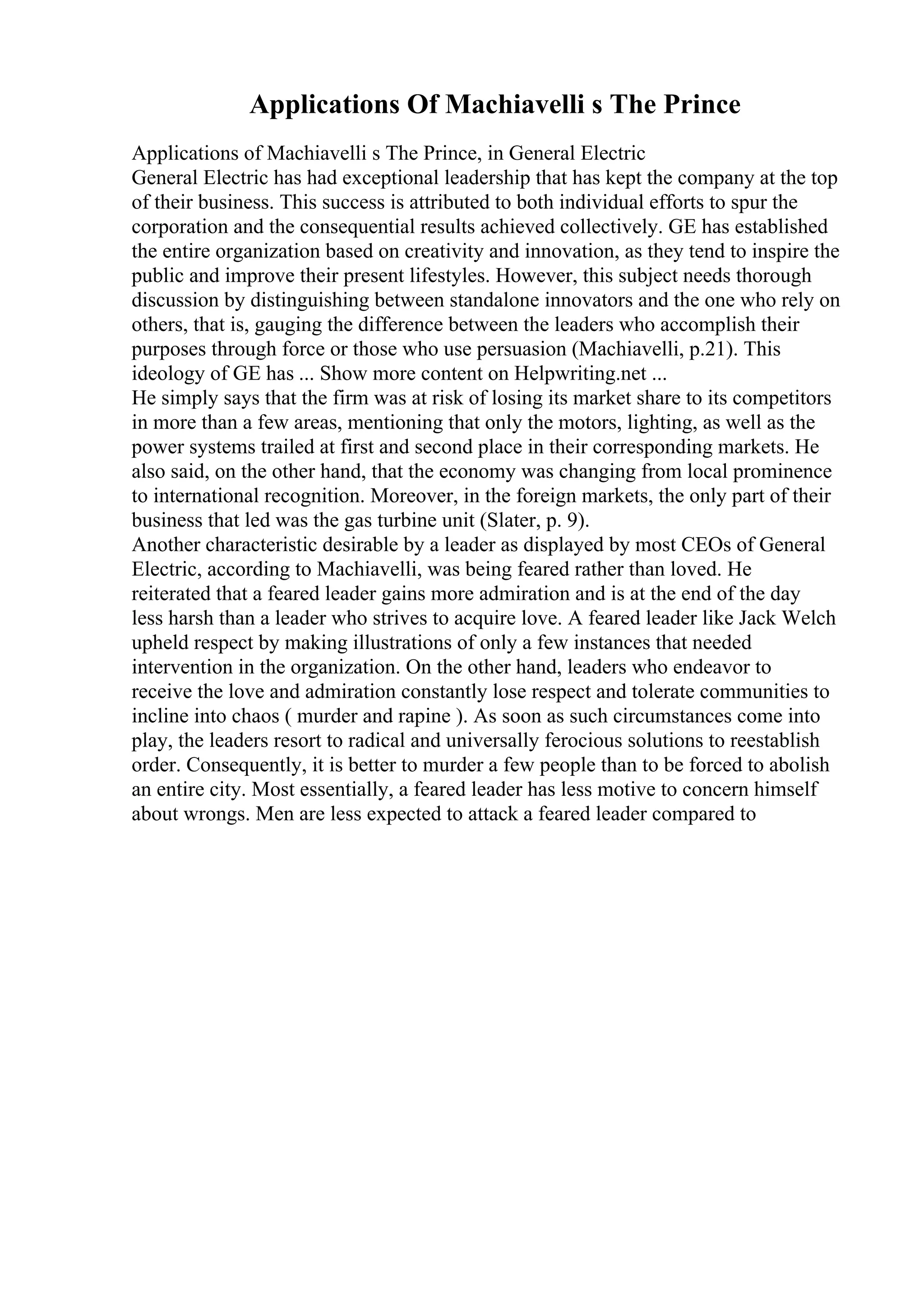 Applications Of Machiavelli s The Prince
Applications of Machiavelli s The Prince, in General Electric
General Electric has had exceptional leadership that has kept the company at the top
of their business. This success is attributed to both individual efforts to spur the
corporation and the consequential results achieved collectively. GE has established
the entire organization based on creativity and innovation, as they tend to inspire the
public and improve their present lifestyles. However, this subject needs thorough
discussion by distinguishing between standalone innovators and the one who rely on
others, that is, gauging the difference between the leaders who accomplish their
purposes through force or those who use persuasion (Machiavelli, p.21). This
ideology of GE has ... Show more content on Helpwriting.net ...
He simply says that the firm was at risk of losing its market share to its competitors
in more than a few areas, mentioning that only the motors, lighting, as well as the
power systems trailed at first and second place in their corresponding markets. He
also said, on the other hand, that the economy was changing from local prominence
to international recognition. Moreover, in the foreign markets, the only part of their
business that led was the gas turbine unit (Slater, p. 9).
Another characteristic desirable by a leader as displayed by most CEOs of General
Electric, according to Machiavelli, was being feared rather than loved. He
reiterated that a feared leader gains more admiration and is at the end of the day
less harsh than a leader who strives to acquire love. A feared leader like Jack Welch
upheld respect by making illustrations of only a few instances that needed
intervention in the organization. On the other hand, leaders who endeavor to
receive the love and admiration constantly lose respect and tolerate communities to
incline into chaos ( murder and rapine ). As soon as such circumstances come into
play, the leaders resort to radical and universally ferocious solutions to reestablish
order. Consequently, it is better to murder a few people than to be forced to abolish
an entire city. Most essentially, a feared leader has less motive to concern himself
about wrongs. Men are less expected to attack a feared leader compared to
 