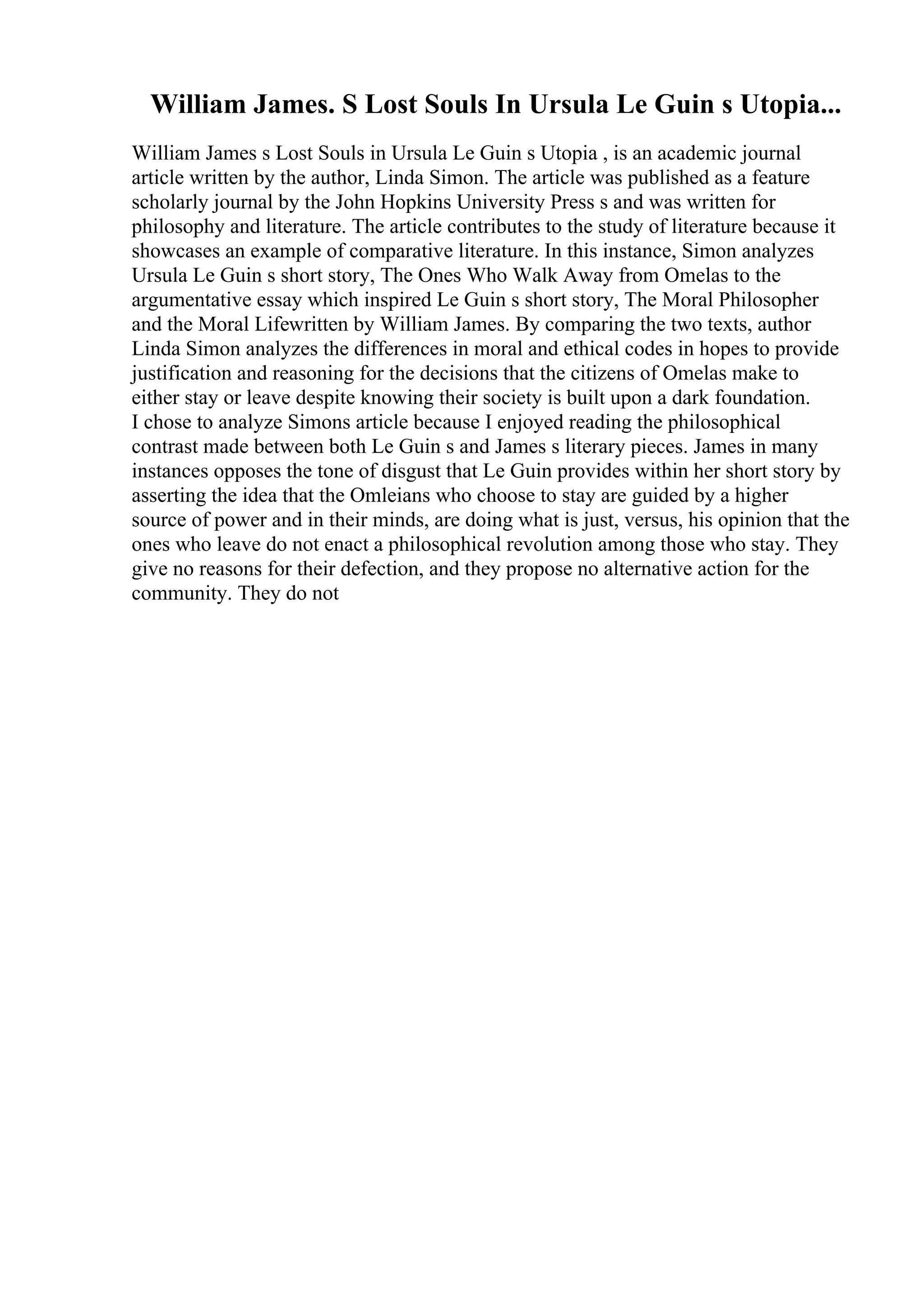 William James. S Lost Souls In Ursula Le Guin s Utopia...
William James s Lost Souls in Ursula Le Guin s Utopia , is an academic journal
article written by the author, Linda Simon. The article was published as a feature
scholarly journal by the John Hopkins University Press s and was written for
philosophy and literature. The article contributes to the study of literature because it
showcases an example of comparative literature. In this instance, Simon analyzes
Ursula Le Guin s short story, The Ones Who Walk Away from Omelas to the
argumentative essay which inspired Le Guin s short story, The Moral Philosopher
and the Moral Lifewritten by William James. By comparing the two texts, author
Linda Simon analyzes the differences in moral and ethical codes in hopes to provide
justification and reasoning for the decisions that the citizens of Omelas make to
either stay or leave despite knowing their society is built upon a dark foundation.
I chose to analyze Simons article because I enjoyed reading the philosophical
contrast made between both Le Guin s and James s literary pieces. James in many
instances opposes the tone of disgust that Le Guin provides within her short story by
asserting the idea that the Omleians who choose to stay are guided by a higher
source of power and in their minds, are doing what is just, versus, his opinion that the
ones who leave do not enact a philosophical revolution among those who stay. They
give no reasons for their defection, and they propose no alternative action for the
community. They do not
 