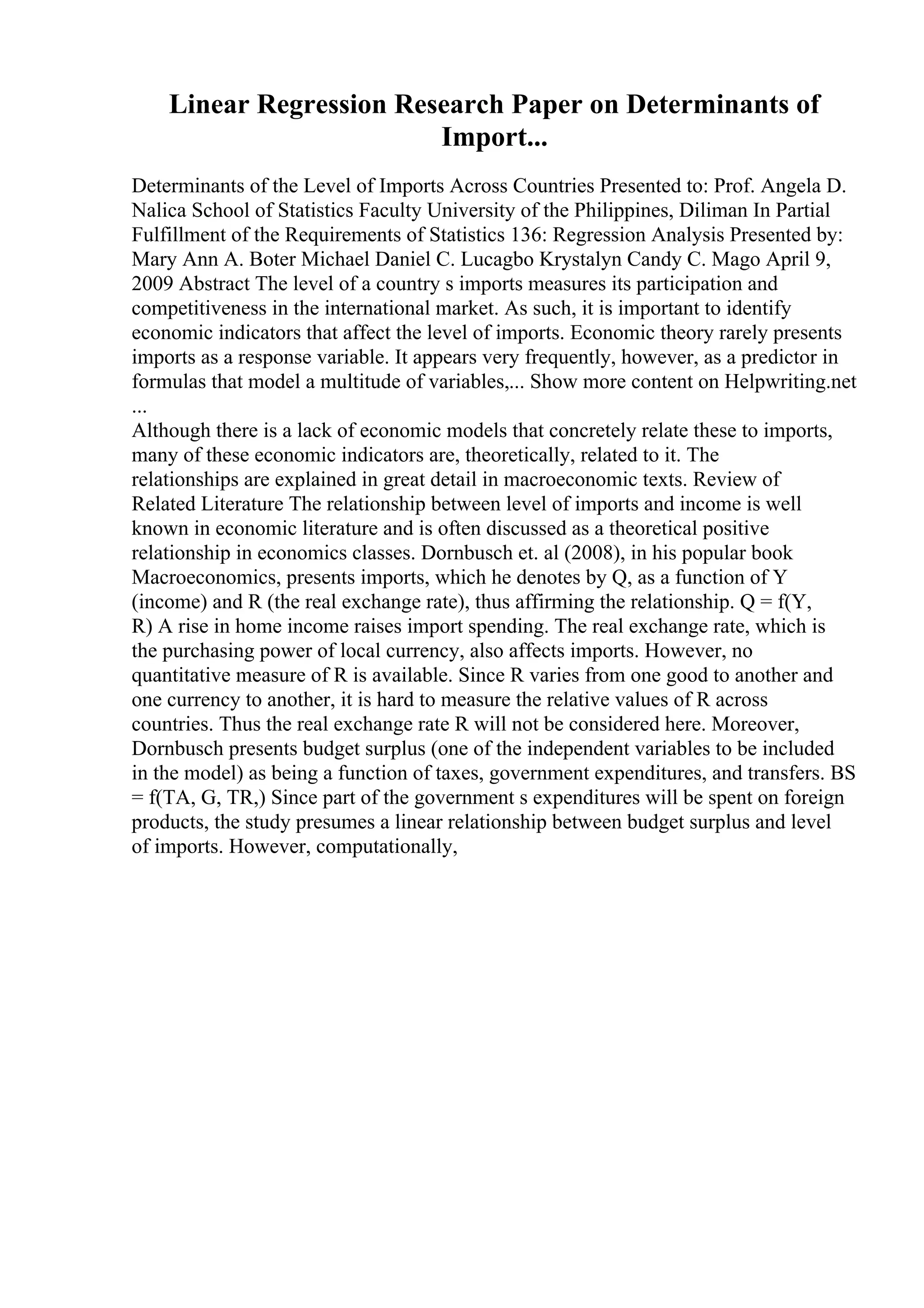 Linear Regression Research Paper on Determinants of
Import...
Determinants of the Level of Imports Across Countries Presented to: Prof. Angela D.
Nalica School of Statistics Faculty University of the Philippines, Diliman In Partial
Fulfillment of the Requirements of Statistics 136: Regression Analysis Presented by:
Mary Ann A. Boter Michael Daniel C. Lucagbo Krystalyn Candy C. Mago April 9,
2009 Abstract The level of a country s imports measures its participation and
competitiveness in the international market. As such, it is important to identify
economic indicators that affect the level of imports. Economic theory rarely presents
imports as a response variable. It appears very frequently, however, as a predictor in
formulas that model a multitude of variables,... Show more content on Helpwriting.net
...
Although there is a lack of economic models that concretely relate these to imports,
many of these economic indicators are, theoretically, related to it. The
relationships are explained in great detail in macroeconomic texts. Review of
Related Literature The relationship between level of imports and income is well
known in economic literature and is often discussed as a theoretical positive
relationship in economics classes. Dornbusch et. al (2008), in his popular book
Macroeconomics, presents imports, which he denotes by Q, as a function of Y
(income) and R (the real exchange rate), thus affirming the relationship. Q = f(Y,
R) A rise in home income raises import spending. The real exchange rate, which is
the purchasing power of local currency, also affects imports. However, no
quantitative measure of R is available. Since R varies from one good to another and
one currency to another, it is hard to measure the relative values of R across
countries. Thus the real exchange rate R will not be considered here. Moreover,
Dornbusch presents budget surplus (one of the independent variables to be included
in the model) as being a function of taxes, government expenditures, and transfers. BS
= f(TA, G, TR,) Since part of the government s expenditures will be spent on foreign
products, the study presumes a linear relationship between budget surplus and level
of imports. However, computationally,
 